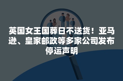 英国女王国葬日不送货！亚马逊、皇家邮政等多家公司发布停运声明