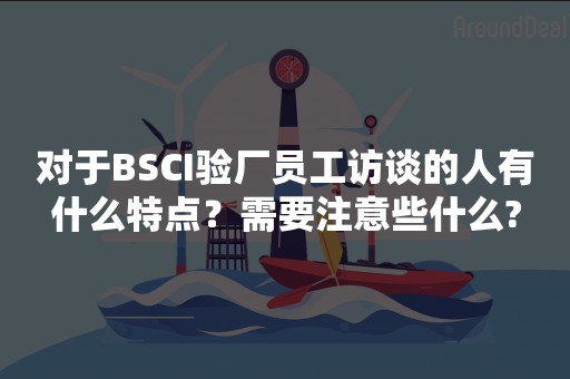 对于BSCI验厂员工访谈的人有什么特点？需要注意些什么?