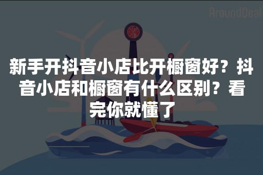 新手开抖音小店比开橱窗好？抖音小店和橱窗有什么区别？看完你就懂了