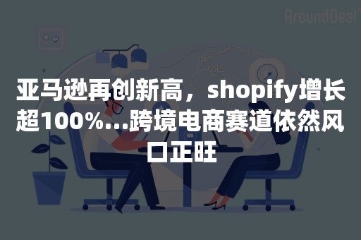 亚马逊再创新高，shopify增长超100%…跨境电商赛道依然风口正旺