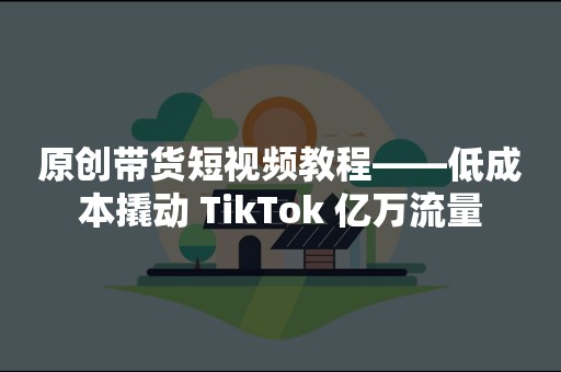 原创带货短视频教程——低成本撬动 TikTok 亿万流量