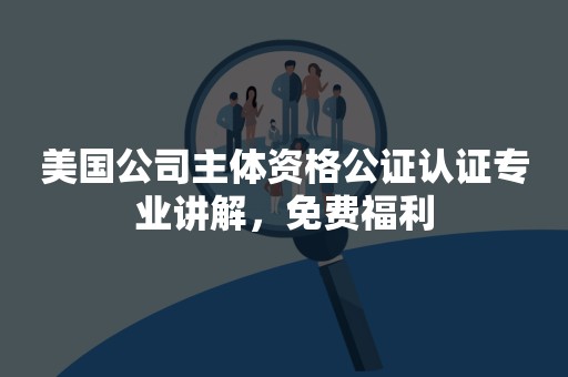 美国公司主体资格公证认证专业讲解，免费福利