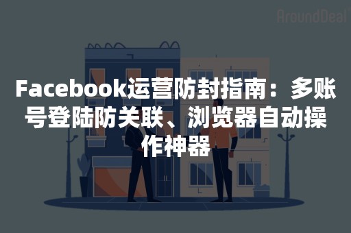 Facebook运营防封指南：多账号登陆防关联、浏览器自动操作神器