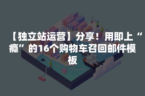 【独立站运营】分享！用即上“瘾”的16个购物车召回邮件模板