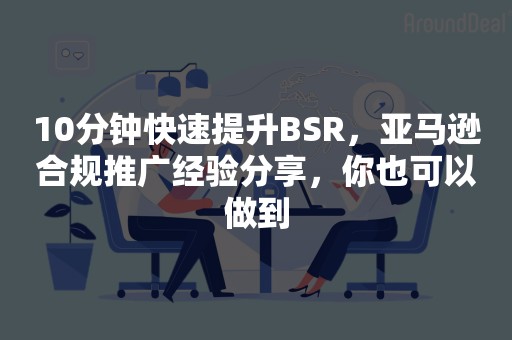 10分钟快速提升BSR，亚马逊合规推广经验分享，你也可以做到