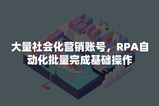 大量社会化营销账号，RPA自动化批量完成基础操作