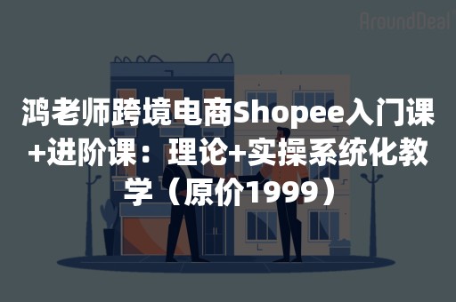 鸿老师跨境电商Shopee入门课+进阶课：理论+实操系统化教学（原价1999）