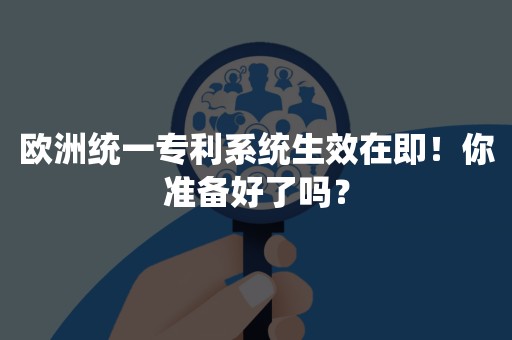 欧洲统一专利系统生效在即！你准备好了吗？