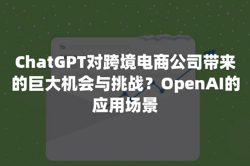 ChatGPT对跨境电商公司带来的巨大机会与挑战？OpenAI的应用场景