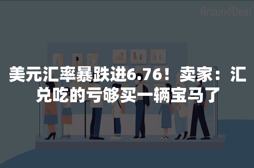 美元汇率暴跌进6.76！卖家：汇兑吃的亏够买一辆宝马了