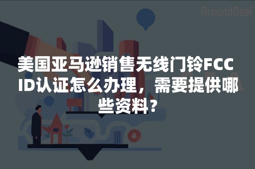 美国亚马逊销售无线门铃FCC ID认证怎么办理，需要提供哪些资料？