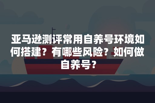 亚马逊测评常用自养号环境如何搭建？有哪些风险？如何做自养号？