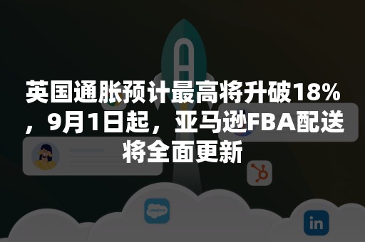 英国通胀预计最高将升破18%，9月1日起，亚马逊FBA配送将全面更新