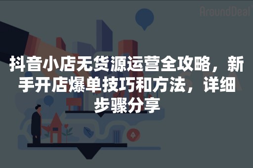 抖音小店无货源运营全攻略，新手开店爆单技巧和方法，详细步骤分享