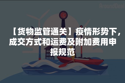 【货物监管通关】疫情形势下，成交方式和运费及附加费用申报规范