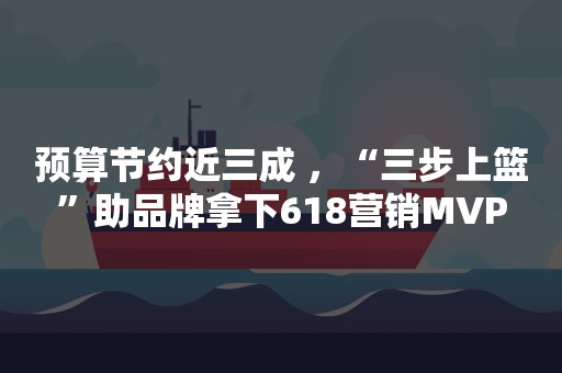 预算节约近三成 ，“三步上篮”助品牌拿下618营销MVP