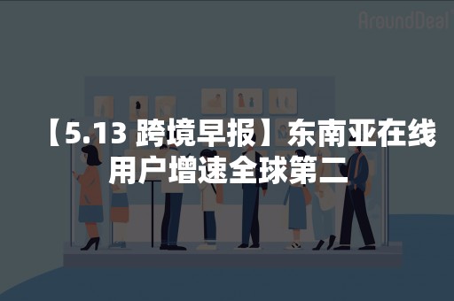 【5.13 跨境早报】东南亚在线用户增速全球第二