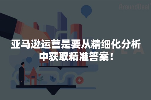 亚马逊运营是要从精细化分析中获取精准答案！