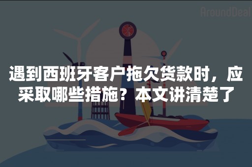 遇到西班牙客户拖欠货款时，应采取哪些措施？本文讲清楚了