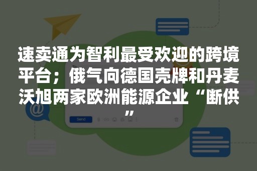 速卖通为智利最受欢迎的跨境平台；俄气向德国壳牌和丹麦沃旭两家欧洲能源企业“断供”