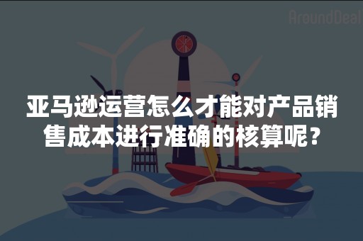 亚马逊运营怎么才能对产品销售成本进行准确的核算呢？