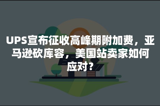 UPS宣布征收高峰期附加费，亚马逊砍库容，美国站卖家如何应对？