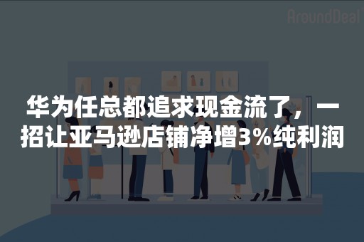 华为任总都追求现金流了，一招让亚马逊店铺净增3%纯利润