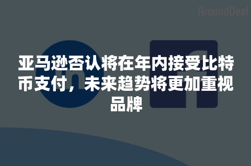 亚马逊否认将在年内接受比特币支付，未来趋势将更加重视品牌