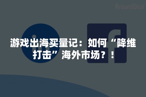 游戏出海买量记：如何“降维打击”海外市场？！