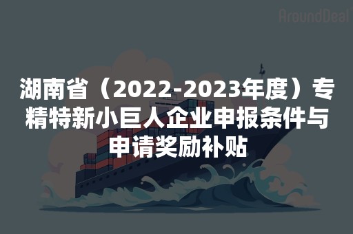 湖南省（2022-2023年度）专精特新小巨人企业申报条件与申请奖励补贴