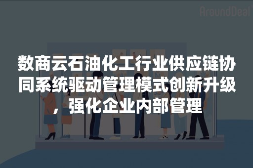 数商云石油化工行业供应链协同系统驱动管理模式创新升级，强化企业内部管理