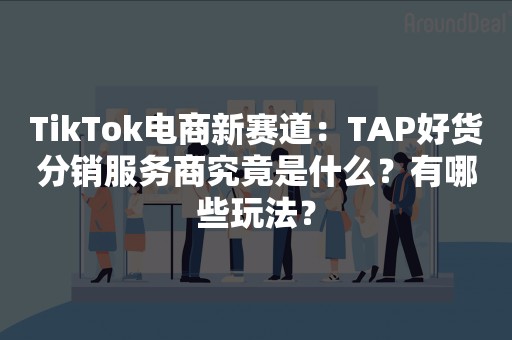 TikTok电商新赛道：TAP好货分销服务商究竟是什么？有哪些玩法？