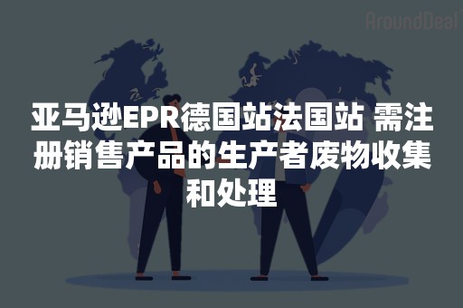 亚马逊EPR德国站法国站 需注册销售产品的生产者废物收集和处理