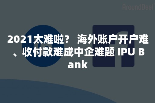 2021太难啦？ 海外账户开户难、收付款难成中企难题 IPU Bank