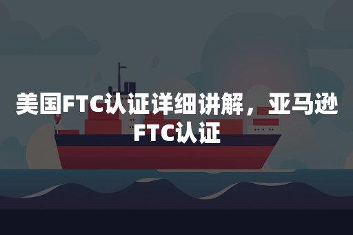 美国FTC认证详细讲解，亚马逊FTC认证