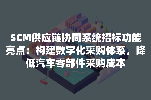 SCM供应链协同系统招标功能亮点：构建数字化采购体系，降低汽车零部件采购成本