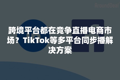 跨境平台都在竞争直播电商市场？TikTok等多平台同步播解决方案