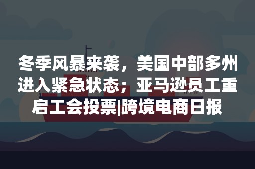 冬季风暴来袭，美国中部多州进入紧急状态；亚马逊员工重启工会投票|跨境电商日报