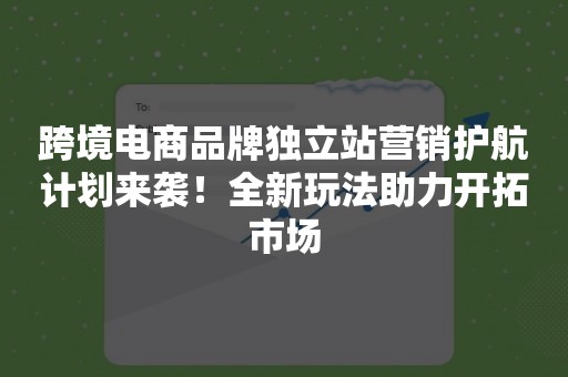 跨境电商品牌独立站营销护航计划来袭！全新玩法助力开拓市场