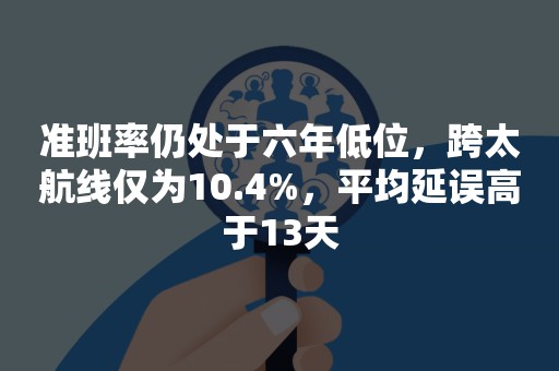 准班率仍处于六年低位，跨太航线仅为10.4%，平均延误高于13天