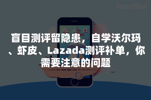 盲目测评留隐患，自学沃尔玛、虾皮、Lazada测评补单，你需要注意的问题