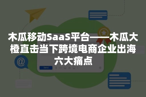 木瓜移动SaaS平台——木瓜大橙直击当下跨境电商企业出海六大痛点