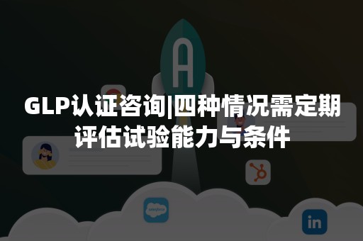 GLP认证咨询|四种情况需定期评估试验能力与条件