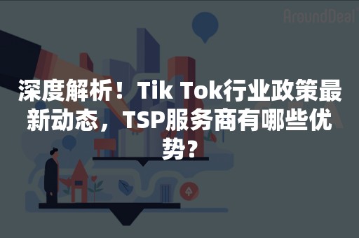 深度解析！Tik Tok行业政策最新动态，TSP服务商有哪些优势？