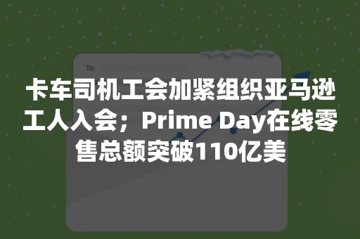 卡车司机工会加紧组织亚马逊工人入会；Prime Day在线零售总额突破110亿美