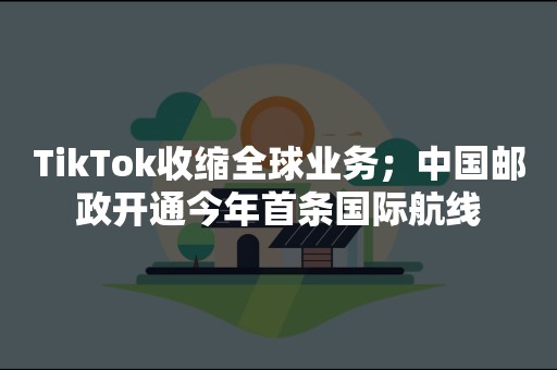 TikTok收缩全球业务；中国邮政开通今年首条国际航线