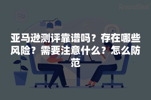 亚马逊测评靠谱吗？存在哪些风险？需要注意什么？怎么防范