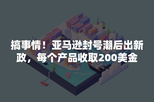 搞事情！亚马逊封号潮后出新政，每个产品收取200美金