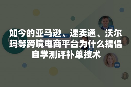 如今的亚马逊、速卖通、沃尔玛等跨境电商平台为什么提倡自学测评补单技术