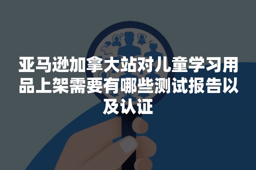 亚马逊加拿大站对儿童学习用品上架需要有哪些测试报告以及认证